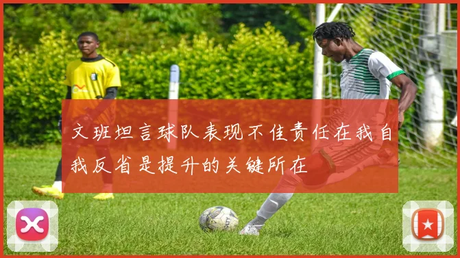 文班坦言球队表现不佳责任在我自我反省是提升的关键所在