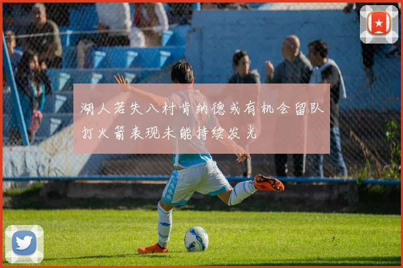湖人若失八村肯纳德或有机会留队打火箭表现未能持续发光