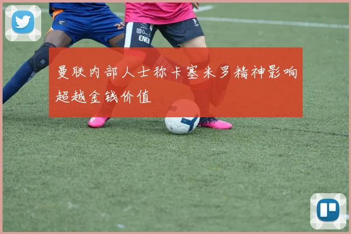 曼联内部人士称卡塞米罗精神影响超越金钱价值