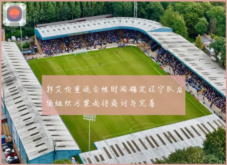 郭艾伦重返合练时间确定辽宁队后场组织方案尚待商讨与完善