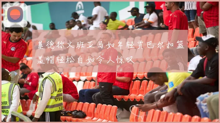 基德称文班亚马如年轻贾巴尔扣篮盖帽轻松自如令人惊叹