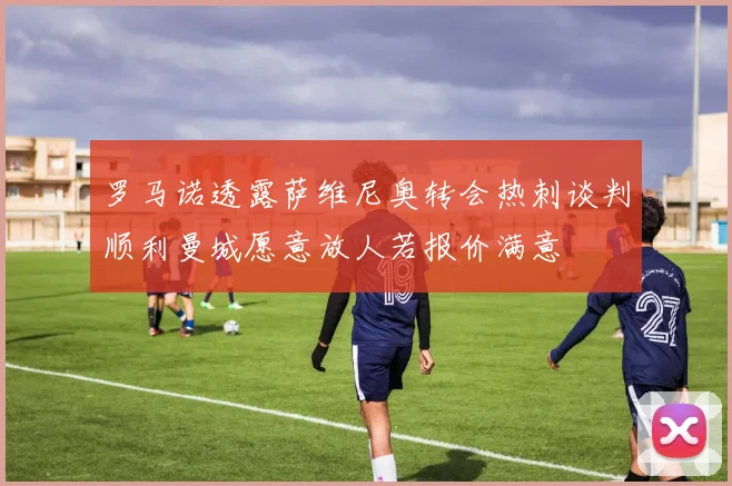 罗马诺透露萨维尼奥转会热刺谈判顺利曼城愿意放人若报价满意