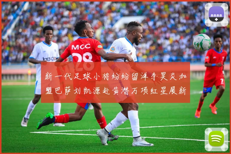 新一代足球小将纷纷留洋李昊炎加盟巴萨刘凯源赴黄潜万项红星展新希望