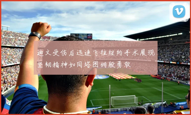 迪文受伤后迅速飞往纽约手术展现坚韧精神如同塔图姆般勇敢