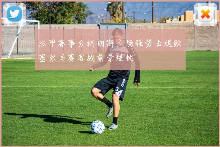 法甲赛事分析朗斯主场强势击退欧塞尔马赛客战前景堪忧