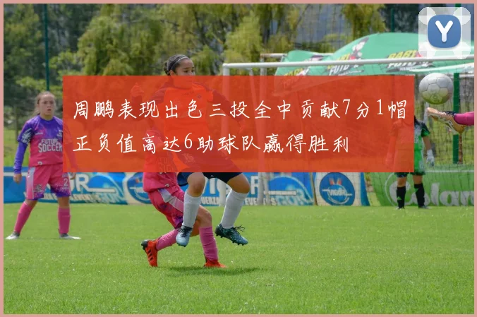 周鹏表现出色三投全中贡献7分1帽正负值高达6助球队赢得胜利