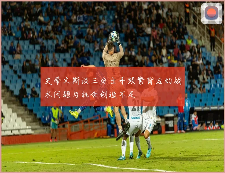 史蒂文斯谈三分出手频繁背后的战术问题与机会创造不足